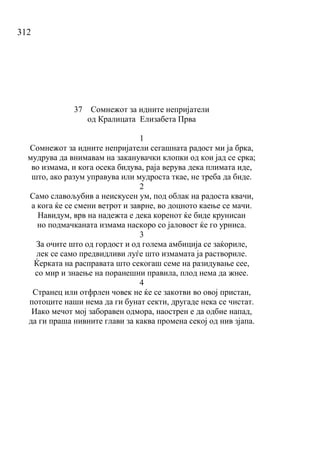 312
37 Сомнежот за идните непријатели
од Кралицата Елизабета Прва
1
Сомнежот за идните непријатели сегашната радост ми ја брка,
мудрува да внимавам на заканувачки клопки од кои јад се срка;
во измама, и кога осека бидува, раја верува дека плимата иде,
што, ако разум управува или мудроста ткае, не треба да биде.
2
Само славољубив а неискусен ум, под облак на радоста квачи,
а кога ќе се смени ветрот и заврне, во доцното каење се мачи.
Навидум, врв на надежта е дека коренот ќе биде крунисан
но подмачканата измама наскоро со јаловост ќе го урниса.
3
За очите што од гордост и од голема амбиција се заќориле,
лек се само предвидливи луѓе што измамата ја раствориле.
Ќерката на расправата што секогаш семе на разидување сее,
со мир и знаење на поранешни правила, плод нема да жнее.
4
Странец или отфрлен човек не ќе се закотви во овој пристан,
потоците наши нема да ги бунат секти, другаде нека се чистат.
Иако мечот мој заборавен одмора, наострен е да одбие напад,
да ги праша нивните глави за каква промена секој од нив зјапа.
 