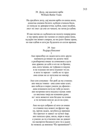 313
38 Долу, кај жалните врби
William Butler Yeats
На средбата долу, кај жални врби си капеа коси,
дошетаа снежно белите љубени стапала боси,
со понуда за дрворастечка љубов, како подбив,
лист по лист да сме си чекале, па затоа ја одбив.
И пак шетав со љубената во полето покрај река
а таа преку рамо ме галеше со својта рака мека,
нудејќи ми живот смирен, ко во јазот бавна трева,
но пак одбив и сега јас будалата со солзи вревам.
39 Ако
Радјард Киплинг
1
Ако присебно си ладен кога сите други
паниката ја пишат на делата твои
а разбирачка имаш за сомнежни слуги
ама држиш до себе и ич не ги броиш;
ако, кога чекаш, не туфкаш и пцуеш
и не плукаш ни кога плукнат ти си;
и кога те мразат - злоба не те труе
ама сепак не се петелиш ко мисир;
2
Ако сон сонуваш - без роб да му станеш;
ако мисла товиш - ама само како алат;
ако победа и пораз умееш да сфанеш -
дека измамата иста во тебе ја палат;
ако истрпиш кога подлец глупак лови
со вистина твоја во измамно руво;
ил` кога животот кон бездна ти плови
а ти почнеш нов ко да си на суво;
3
Ако на куп собрано сé што си имаш
го ставиш под ножот на фрлен зар,
па, мртов ладен, загубата ја примаш
без протест и завист за туѓиот ќар;
ако папсале срце, жила, нерв и маде
а умееш да ги стиснеш пак да дивеат
па наспроти билансот што ти е јаден
ќе можеш да викнеш:“Ќе преживеам!“;
 
