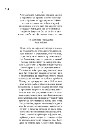314
4
Ако зла толпа смируваш без да ја молиш
а кај кралот си држиш смисол за хумор;
ако за душман ни другар уво не те боли
а сепак те сакаат да си бидете кумој;
ако полниш минута што без милост тропа
со шеесет мига долг пат што си минел -
твоја ќе е Земјата и без да си ú стопан -
и што е побитно - ќе станеш човек, ти сине!
40 Љубовта господарка
John Wilmot
Цела епоха во нејзините прегратки мина
со луда желба да изгледа ко зимски ден,
кога животот и светлината, со итен инат,
се расцепија и на виорот му станаа плен.
Но, бавно минутите се тркалаат и тушат!
Кога се вон погледот на нејзините очи,
што љубовта ми ја хранат и моја се душа,
тие чемерно ползат до смртниот почин.
Тогаш нема веќе душа туку сенка ме лади
која без тој поглед чекори со таговен здив
и изнемоштена се населува во моите гради
за така да ги направи на љубовта гроб жив.
Човеку, не презирај ме, оти и Небото знае
дека заради љубовта болни илузии тежат
врз сенките на душите додека животот трае
а прекратки возрасти во гробовите лежат.
А и ти, кога тие ранувачки очи ќе те галат
и од нивната милина и ти ќе бидеш пленет,
не ќе сметаш дека си некој затупкан будала
туку ќе се почувствуваш токму како мене.
Ниту ќе нé осудуваш мене и мојата драга
кога ќе видиш дека си подметнуваме нога,
со плач и лелек се валкаме во жал и тага,
ниту ќе се посомневаш во нашата слога.
Аман, таа света љубомора, тој долен акт,
љубовта ја компликува до граница крајна
та кај нас единствено сигурен е овој факт:
дека не е мечта дека љубовта ни е трајна.
 