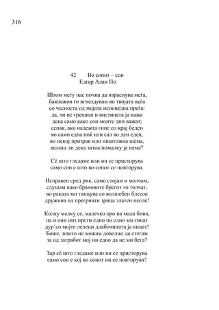 316
42 Во сонот – сон
Едгар Алан По
Штом меѓу нас почна да израснува меѓа,
бакнежов го вгнездувам во твојата веѓа
со чесноста од мојата исповедна преѓа:
да, ти не грешиш и вистината ја кажа
дека само како сон моите дни важат;
сепак, ако надежта гине со крај беден
во само една ноќ или сал во ден еден,
во некој призрак или ништожна шема,
велиш ли дека затоа помалку ја нема?
Сé што гледаме или ни се присторува
само сон е што во сонот се повторува.
Исправен сред рик, само стојам и молчам,
слушам како брановите брегот го толчат,
во раката ми танцува со волшебен блесок
дружина од прегрнати зрнца златен песок!
Колку малку се, малечко оро на мала бина,
па и они низ прсти едно по едно ми гинат
дур`со мојте лелеци длабочината ја кинат!
Боже, зошто не можам доволно да стегам
за од загработ мој ни едно да не ми бега?
Зар сè што гледаме или ни се присторува
само сон е кој во сонот ни се повторува?
 