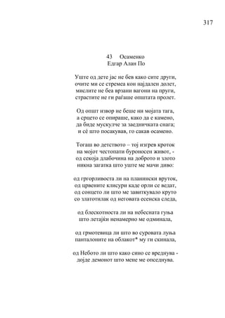 317
43 Осаменко
Едгар Алан По
Уште од дете јас не бев како сите други,
очите ми се стремеа кон најдален долет,
мислите не беа врзани вагони на пруги,
страстите не ги раѓаше општата пролет.
Од општ извор не беше ни мојата тага,
а срцето се опираше, како да е камено,
да биде мускулче за заедничката снага;
и сé што посакував, го сакав осамено.
Тогаш во детството – тој изгрев кроток
на мојот честопати буроносен живот, -
од секоја длабочина на доброто и злото
никна загатка што уште ме мачи диво:
од гргорливоста ли на планински вруток,
од црвените клисури каде орли се ведат,
од сонцето ли што ме завиткувало круто
со златотилак од неговата есенска следа,
од блескотноста ли на небесната гуња
што летајќи ненамерно ме одминала,
од грмотевица ли што во суровата луња
панталоните на облакот* му ги скинала,
од Небото ли што како сино се вреднува -
дојде демонот што мене ме опседнува.
 