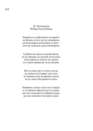 318
44 Непокорлив
William Ernest Henley
Покриен со длабочината на мракот,
во бездна од пол до пол ококорена,
им благодарам на боговите за акот -
што ми доделиле душа непокорена.
Судбата ме заапа со вилица бесна,
но не трепнав, не пуштив солза една.
Злата среќа со топузот ме тресна
но главата крвава јас не ја сведнав.
Вон од овој свет со гнев и солзи,
на сенката на Стравот сум ù цел
но заканата што во времето ползи
ќе ме затече бестрашен и смел.
Неважно е колку тесно ми го кројат
и за тешката пресуда дал`се слуша:
јас сум господар на судбината моја,
јас сум капетанот на мојата душа.
 