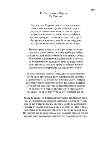 319
45 Вие, докторе Мартин
Ен Сакстон
1
Вие докторе Мартин, си имате лежерна црта,
шеткате од вашиот појадок до нечие лудило.
А јас сум заитана низ антисептичкиот тунел
во кој жив мртовец напинал коски, се бунел,
против принудната терапија, одвратна и дрта.
Јас тука сум кралица, а не би ве ни зачудило
ако сум засмеана пчела врз цветот на смртта.
2
Ние построени чекаме на испрекинатите линии
дур врата да ни отворат и да нѐ пребројат добро
за влез во уштирканите манири на главниот оброк.
Во костуми од насмевки, одобрение ни е речено,
во хорски редови седнуваме пред нашите чинии
кои ѕивкаат ко школска креда или бесни еринии
додека макаме и гребеме сок од месото печено.
3
За да се заколам ножови нема, целта е да се смирам
затоа цело претпладне еден куп мокасини шнирам.
За изработката, на почетокот бев како да сум фатена,
се потресував за животите со кои таа кожа е платена.
Сега научив како прстите да ги повратам од скукот:
на оној што со гневен протест ми го пара слухот
му велам `на друг прст утре ќе му го кршам духот.`
4
О, јас ве сакам; на пластелинското небо на нашиот блок,
вие сте надвиснале озгора и знам дека немаме друг бог,
вие на сите итреци сте им кнезот и џокер во секој шпил.
Нашите џумкосани чела се нови а не како во `Џек и Џил`,
таа детска песничка вие наредивте да се пее во џез-стил.
Во нашите ќелии каде спиеме или плачеме барајќи спокој,
врз нас осветлувачки и грижливо бдее вашето трето око.
 