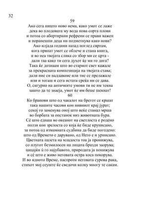 32
59
Ако сега ништо ново нема, како умот се лаже
дека во плодовата му вода нова сорта плови
и потоа со абортирани рефрени се прави важен
и поранешни деца ни подметнува како нови?
Ако илјада години назад поглед свртам,
кога првпат умот се облече и стана книга,
и во неа твојата слика со збор ми се црта -
дали таа како ти сега духот ќе ми го дига?
Така ќе дознаам што во стариот свет кажале
за прекрасната композиција на твојата става;
дали ние си наддаваме или тие се прелажале
или и тогаш и сега истата среќа ни се дава.
О, сигурно на античките умови ти не им текна
зашто да те знаеја, умот ќе им беше шекнат!
60
Ко бранови што од чакалот на брегот се кршат
така нашите часови кон нивниот крај јурат;
секој го заменува оној што веќе станал мрша
во борбата за опстанок низ животната бура.
Сé што еднаш во океанот на светлоста е родено
ползи кон зрелоста со која ќе биде крунисано,
за потоа од измамната судбина да биде погодено:
што од Времето е дарувано, од Него е и урнисано.
Цветната палета на младоста тоа ја пронижува,
со плугот безмилосен на лицата бразди заорува;
цицајќи ù го најубавото, природата ја понижува
и сé што е живо неговата остра коса покорува.
И во идното Време, наспроти неговата сурова рака,
стихот мој сеуште ќе сведочи колку многу те сакам.
 