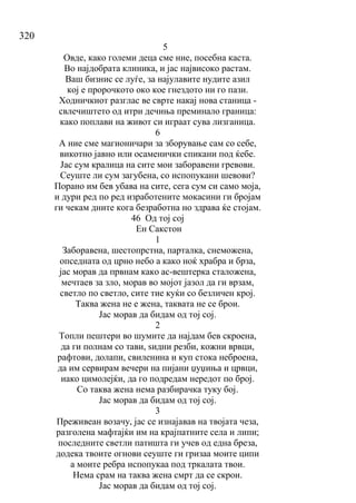 320
5
Овде, како големи деца сме ние, посебна каста.
Во најдобрата клиника, и јас највисоко растам.
Ваш бизнис се луѓе, за најулавите нудите азил
кој е пророчкото око кое гнездото ни го пази.
Ходничкиот разглас ве сврте накај нова станица -
свлечиштето од итри дечиња преминало граница:
како поплави на живот си играат сува лизганица.
6
А ние сме магионичари за зборување сам со себе,
викотно јавно или осаменички спикани под ќебе.
Јас сум кралица на сите мои заборавени гревови.
Сеуште ли сум загубена, со испопукани шевови?
Порано им бев убава на сите, сега сум си само моја,
и дури ред по ред изработените мокасини ги бројам
ги чекам дните кога безработна но здрава ќе стојам.
46 Од тој сој
Ен Сакстон
1
Заборавена, шестопрстна, парталка, снеможена,
опседната од црно небо а како ноќ храбра и брза,
јас морав да првнам како ас-вештерка сталожена,
мечтаев за зло, морав во мојот јазол да ги врзам,
светло по светло, сите тие куќи со безличен крој.
Таква жена не е жена, таквата не се брои.
Јас морав да бидам од тој сој.
2
Топли пештери во шумите да најдам бев скроена,
да ги полнам со тави, ѕидни резби, кожни врвци,
рафтови, долапи, свиленина и куп стока неброена,
да им сервирам вечери на пијани џуџиња и црвци,
иако цимолејќи, да го подредам нередот по број.
Со таква жена нема разбирачка туку бој.
Јас морав да бидам од тој сој.
3
Преживеан возачу, јас се изнајавав на твојата чеза,
разголена мафтајќи им на крајпатните села и липи;
последните светли патишта ги учев од една бреза,
додека твоите огнови сеуште ги гризаа моите ципи
а моите ребра испопукаа под тркалата твои.
Нема срам на таква жена смрт да се скрои.
Јас морав да бидам од тој сој.
 