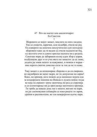 321
47 Реч на поетот кон аналитичарот
Ен Сакстон
1
Зборовите се мојот занает, мислата од нив е водена.
Тие се етикети, парички, или подобро, пчели во рој.
Од изворите на нештата исклучително сум погодена:
зборовите како да ги вадам од пчели паднати во бој,
од жолтите очи и сувите крилца песната ми е родена.
Секогаш мора да заборавам колку еден збор е корав,
подбуцнува друг и го учи овега на занаетот да се лаже,
додека јас имав нешто за кажување, и можев и морав -
ама перото смогна доволно сили за тоа да не го каже.
2
Твој занает е да шпионираш зборови и да си свиркаш,
но најдобрата во мене твори, не ти допуштам ни ѕирка!
Како, на пример, кога можев да ја напишам мојата ода
за коцкарската машина во Невада и лудата ноќна згода
во која на екранот трите ѕвончиња во ред се спремија
и со клопотарење ми ја прогласија магичната премија.
Ти треба да кажеш дека тое е ништо, восхит не ќари,
но јас снеможувам сеќавајќи се како рацете ги зарив,
среќни и раскикотени, во тоа неверојатно купче пари.
 