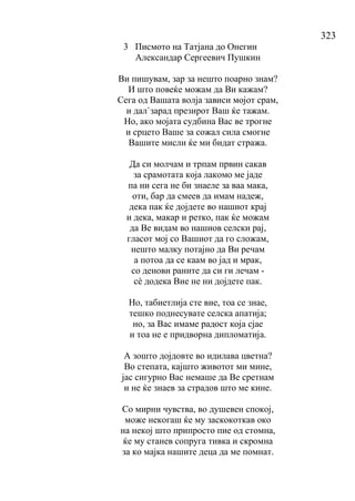 323
3 Писмото на Татјана до Онегин
Александар Сергеевич Пушкин
Ви пишувам, зар за нешто поарно знам?
И што повеќе можам да Ви кажам?
Сега од Вашата волја зависи мојот срам,
и дал`зарад презирот Ваш ќе тажам.
Но, ако мојата судбина Вас ве трогне
и срцето Ваше за сожал сила смогне
Вашите мисли ќе ми бидат стража.
Да си молчам и трпам првин сакав
за срамотата која лакомо ме јаде
па ни сега не би знаеле за ваа мака,
оти, бар да смеев да имам надеж,
дека пак ќе дојдете во нашиот крај
и дека, макар и ретко, пак ќе можам
да Ве видам во нашиов селски рај,
гласот мој со Вашиот да го сложам,
нешто малку потајно да Ви речам
а потоа да се каам во јад и мрак,
со денови раните да си ги лечам -
сѐ додека Вие не ни дојдете пак.
Но, табиетлија сте вие, тоа се знае,
тешко поднесувате селска апатија;
но, за Вас имаме радост која сјае
и тоа не е придворна дипломатија.
А зошто дојдовте во идилава цветна?
Во степата, кајшто животот ми мине,
јас сигурно Вас немаше да Ве сретнам
и не ќе знаев за страдов што ме кине.
Со мирни чувства, во душевен спокој,
може некогаш ќе му заскокоткав око
на некој што припросто пие од стомна,
ќе му станев сопруга тивка и скромна
за ко мајка нашите деца да ме помнат.
 