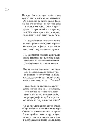 324
На друг! Но не, на друг не би го дала
срцево што копнежот луд ми го јаде!
Од пишаното не бегам, велам фала,
на Небото што мене на тебе ме даде;
та, целиот мој живот беше жирант
дека сред луѓето тебе ќе те сретам;
тебе Бог ми те прати да се смирам,
да ме штитиш до патот преку Лета.
Ти ми доаѓаше во соништата често
за они љубов за тебе да ми внушат;
од погледот твој не ме држи место
оти гласот твој одамна го слушам.
Не, мене не ме подлажа сон-гамен
зашто штом кај нас влезе јас знаев:
премрена во копнежниот пламен
јас овој човек во срцево го таев!
Зар не е верно дека веќе те слушав
кога помагав на една бедна душа:
во тишина ти умен совет ми кажа
како јад да лечам без шарена лажа,
со молитви чемерот да го блажам?
Зар не беше ти во оној час среќен
драго мигновение на мојата мечта,
што помина во ноќта како сенка
и ме погали како шепотно цвеќе,
вкоренувајќи ја на љубовта речта:
од надеж до очај нишката е тенка?
Кој си ти? Дали си мој ангел-чувар,
ил`дух кобен на искушение што тера?
Стивни ги сомнежите што ме гушат.
Може судбината сосем друго мува,
може утрето да е само мртво вчера
и заблуда сал на мојата млада душа.
 
