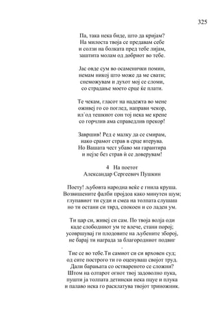 325
Па, така нека биде, што да кријам?
На милоста твоја се предавам себе
и солзи на болката пред тебе лијам,
заштита молам од добриот во тебе.
Јас овде сум во осаменички помин,
немам никој што може да ме свати;
снеможувам и духот мој се сломи,
со страдање моето срце ќе плати.
Те чекам, гласот на надежта во мене
оживеј го со поглед, направи чекор,
ил`од тешкиот сон тој нека ме крене
со горчлив ама справедлив прекор!
Завршив! Ред е малку да се смирам,
иако срамот страв в срце втерува.
Но Вашата чест убаво ми гарантира
и нејзе без страв ѝ се доверувам!
4 На поетот
Александар Сергеевич Пушкин
Поету! љубовта народна веќе е гнила круша.
Возвишените фалби пројдоа како минутен шум;
глупавиот ти суди и смеа на толпата слушаш
но ти остани си тврд, спокоен и со ладен ум.
Ти цар си, живеј си сам. По твоја волја оди
каде слободниот ум те влече, стани порој;
усовршувај ги плодовите на љубените зборој,
не барај ти награда за благородниот подвиг
.
Тие се во тебе.Ти самиот си си врховен суд;
од сите построго ти го оценуваш својот труд.
Дали барањата со оствареното се сложни?
Штом на олтарот огнот твој задоволно пука,
пушти ја толпата детински нека пцуе и плука
и палаво нека го расклатува твојот триножник.
 