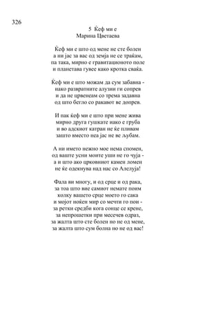 326
5 Ќеф ми е
Марина Цветаева
Ќеф ми е што од мене не сте болен
а ни јас за вас од земја не се траќам,
па така, мирно е гравитационото поле
и планетава гувее како кротка сваќа.
Ќеф ми е што можам да сум забавна -
иако развратните алузии ги сопрев
и да не црвенеам со трема задавна
од што бегло со ракавот ве допрев.
И пак ќеф ми е што при мене жива
мирно друга гушкате иако е груба
и во адскиот катран не ќе пливам
зашто вместо неа јас не ве љубам.
А ни името нежно мое нема спомен,
од ваште усни моите уши не го чуја -
а и што ако црковниот камен ломен
не ќе одекнува над нас со Алелуја!
Фала ви многу, и од срце и од рака,
за тоа што вие самиот немате поим
колку вашето срце моето го сака
и мојот ноќен мир со мечти го пои -
за ретки средби кога сонце се крене,
за непрошетки при месечев одраз,
за жалта што сте болен но не од мене,
за жалта што сум болна но не од вас!
 