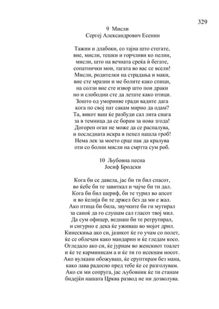 329
9 Мисли
Сергеј Александрович Есенин
Тажни и длабоки, со тајна што стегате,
вие, мисли, тешки и горчливи ко пелин,
мисли, што на вечната среќа ѝ бегате,
сопатнички мои, тагата во вас се всели!
Мисли, родителки на страдања и маки,
вие сте мразни и ме болите како спици,
на солзи вие сте извор што пои драки
но и слободни сте да летате како птици.
Зошто од уморниве гради вадите дага
кога по свој пат сакам мирно да одам?
Та, викот ваш ќе разбуди сал лита снага
за в темница да се борам за нова згода!
Догорен оган не може да се распалува,
и последната искра в пепел нашла гроб!
Нема лек за моето срце пак да кралува
оти со болни мисли на смртта сум роб.
10 Љубовна песна
Јосиф Бродски
Кога би се давела, јас би ти бил спасот,
во ќебе би те завиткал и чајче би ти дал.
Кога би бил шериф, би те турил во апсот
и во ќелија би те држел без да ми е жал.
Ако птица би била, звучките би ги мутирал
за саноќ да го слушам сал гласот твој мил.
Да сум офицер, веднаш би те регрутирал,
и сигурно е дека ќе уживаш во мојот дрил.
Кинескиња ако си, јазикот ќе го учам со полет,
ќе се облечам како мандарин и ќе гледам косо.
Огледало ако си, ќе јурнам во женскиот тоалет
и ќе те карминисам а и ќе ти го исекнам носот.
Ако вулкани обожуваш, ќе еруптирам без мана,
како лава радосно пред тебе ќе се разголувам.
Ако си ми сопруга, јас љубовник ќе ти станам
бидејќи нашата Црква развод не ни дозволува.
 