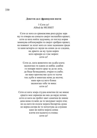 330
Деветти дел: француски поети
1 Сети се!
Alfred de MUSSET
Сети се кога со срамежлива роса рујна зора
му го отвора на сонцето својот волшебен кревет;
сети се кога ноќта задумана, со поглед корав
заминува соблекувајќи го својот сребрен превез;
на повикот за лезет кога со леко задишани гради
те кани вечерта со звуци на сенки да се сладиш,
на дрвото да му чуеш корен
кога мрмори со глас морен:
сети се!
Сети се, кога животите ни судба клета
засекогаш ги одвои со амбис длабок
го попари моето срце за да не лета,
да биде безнадежно, очајно и слабо;
но иако прогонство луто го толчи
тоа љуби и никогаш нема да молчи;
иако крв од него блика
засекогаш тебе ти вика:
сети се!
Сети се кога земја студна конечно ќе ме викне
срцето мое скршено во неа да најде почин;
сети се кога на гробот цвет самичок ќе никне
дека нема ги веќе да те милуваат мојте очи;
но од него ќе излезе мојата бесмртна душа
ко верна сестра ќе те потсетува да слушаш
како во ноќта мојата сенка
клечи изгладнета и стенка:
сети се!
 