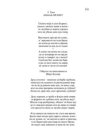 331
2 Тага
Alfred de MUSSET
Силата моја и сета бодрост,
смеата, милите мажи и жени -
ги загубив со мојата гордост
што ме убеди дека сум гениј.
Вистината другар ми стана ,
и` верував ко на седа брада
но штом ја осетив и сфанав
започнав од неа да се гадам
!
А сепак таа вечна ме следи,
да се игнорира ич не вреди
колку и товарот да е мачен!
Секогаш Бог одзив ми бара
а јас со него многу се карав
па затоа и често си плачев!
3 Вкусот на ништожноста
Шарл Бодлер
Духу столчен – некогаш за борба трубеше,
мамузата на надежта ти распалуваше жар;
но не ќе ја јавнеш веќе неа, ти коњу стар,
што на сека препрека потковата ја губеше!
Легни си, срце мое, што дремливо љубеше!
Духу поразен, и труба и флејта веќе свири
за фајронт на љубовта што загубила вкус!
Збогум стар разбојнику, обидот ти беше кус
да го заведеш срцево што во мрак се смири
оти пролетта мила го загуби својот мирис.
И од минута во минута ме стега ова време,
фатен како кочан сред цврста зимска зелка -
па си думам, се` на светов се врти и прпелка,
и не барам веќе растовар на моето бреме,
во падот свој лавината и мене ќе ме земе.
 