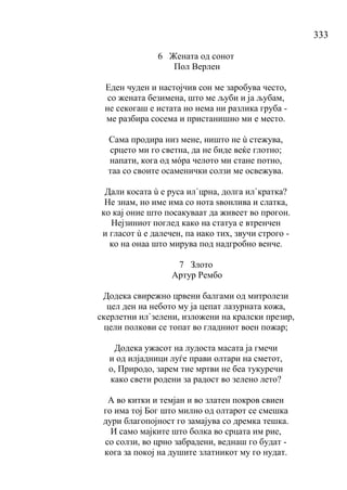 333
6 Жената од сонот
Пол Верлен
Еден чуден и настојчив сон ме заробува често,
со жената безимена, што ме љуби и ја љубам,
не секогаш е истата но нема ни разлика груба -
ме разбира сосема и пристанишно ми е место.
Сама продира низ мене, ништо не ù стежува,
срцето ми го светна, да не биде веќе глотно;
напати, кога од мóра челото ми стане потно,
таа со своите осаменички солзи ме освежува.
Дали косата ù е руса ил`црна, долга ил`кратка?
Не знам, но име има со нота ѕвонлива и слатка,
ко кај оние што посакуваат да живеет во прогон.
Нејзиниот поглед како на статуа е втренчен
и гласот ù е далечен, па иако тих, звучи строго -
ко на онаа што мирува под надгробно венче.
7 Злото
Артур Рембо
Додека свирежно црвени балгами од митролези
цел ден на небото му ја цепат лазурната кожа,
скерлетни ил`зелени, изложени на кралски презир,
цели полкови се топат во гладниот воен пожар;
Додека ужасот на лудоста масата ја гмечи
и од илјадници луѓе прави олтари на сметот,
о, Природо, зарем тие мртви не беа тукуречи
како свети родени за радост во зелено лето?
А во китки и темјан и во златен покров свиен
го има тој Бог што милно од олтарот се смешка
дури благопојност го замајува со дремка тешка.
И само мајките што болка во срцата им рие,
со солзи, во црно забрадени, веднаш го будат -
кога за покој на душите златникот му го нудат.
 