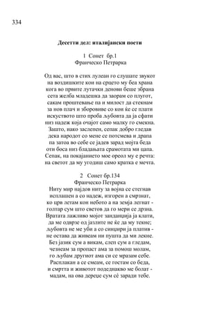 334
Десетти дел: италијански поети
1 Сонет бр.1
Франческо Петрарка
Од вас, што в стих лулеан го слушате звукот
на воздишките кои на срцето му беа храна
кога во првите лутачки денови беше збрана
сета желба младешка да заорам со плугот,
сакам проштевање па и милост да стекнам
за нов плач и зборовиве со кои ќе се плати
искуството што проба љубовта да ја сфати
низ надеж која очајот само малку го смекна.
Зашто, иако заслепен, сепак добро гледав
дека народот со мене се потсмева и драпа
па затоа во себе се јадев зарад мојта беда
оти боса низ бладањата срамотата ми цапа.
Сепак, на покајанието мое ореол му е речта:
на светот да му угодиш само кратка е мечта.
2 Сонет бр.134
Франческо Петрарка
Ниту мир најдов ниту за војна се стегнав
исплашен а со надеж, изгорен а смрзнат,
ко црв летам кон небото а на земја легнат -
голтар сум што светов да го мери се дрзна.
Вратата лажливо мојот занданџија ја клати,
да ме одврзе од јазлите не ќе да му текне;
љубовта не ме уби а со синџири ја платив -
не остава да живеам ни пушта да ми лекне.
Без јазик сум а викам, слеп сум а гледам,
чезнеам за пропаст ама за помош молам,
го љубам другиот ама си се мразам себе.
Расплакан а се смеам, се гостам со беда,
и смртта и животот подеднакво ме болат -
мадам, на ова дереџе сум сé заради тебе.
 