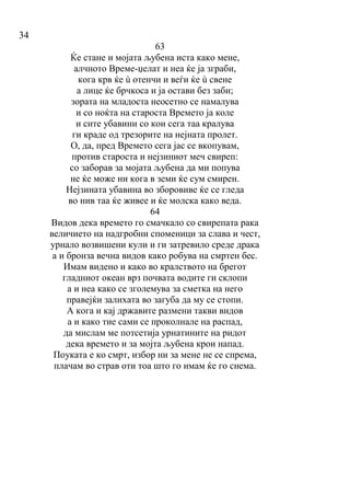 34
63
Ќе стане и мојата љубена иста како мене,
алчното Време-џелат и неа ќе ја зграби,
кога крв ќе ù отенчи и веѓи ќе ù свене
а лице ќе брчкоса и ја остави без заби;
зората на младоста неосетно се намалува
и со ноќта на староста Времето ја коле
и сите убавини со кои сега таа кралува
ги краде од трезорите на нејната пролет.
О, да, пред Времето сега јас се вкопувам,
против староста и нејзиниот меч свиреп:
со заборав за мојата љубена да ми попува
не ќе може ни кога в земи ќе сум смирен.
Нејзината убавина во зборовиве ќе се гледа
во нив таа ќе живее и ќе молска како веда.
64
Видов дека времето го смачкало со свирепата рака
величието на надгробни споменици за слава и чест,
урнало возвишени кули и ги затревило среде драка
а и бронза вечна видов како робува на смртен бес.
Имам видено и како во кралството на брегот
гладниот океан врз почвата водите ги склопи
а и неа како се зголемува за сметка на него
правејќи залихата во загуба да му се стопи.
А кога и кај државите размени такви видов
а и како тие сами се проколнале на распад,
да мислам ме потсетија урнатините на ридот
дека времето и за мојта љубена крои напад.
Поуката е ко смрт, избор ни за мене не се спрема,
плачам во страв оти тоа што го имам ќе го снема.
 