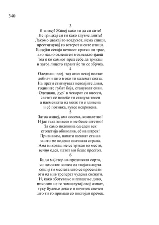 340
3
И живеј! Живеј како ти да си сите!
Не грицкај си ги како глувче дните!
Лакомо џвакај го воздухот, нема спици,
престигнувај го ветерот и сите птици.
Бидејќи секоја вечност кратко ни трае,
ако нагло оклештен в огледало зјаеш
тоа е ко самиот пред себе да трчкаш
и затоа лицето гарант ќе ти се збрчка.
4
Одеднаш, глеј, зад агол некој ползат
дебначи што в око ти калемат солза.
На прсти стигнуваат неволјите диви,
годините губат боја, стануваат сиви.
Одеднаш, дур` в чекорот си внесен,
светот сé повеќе ти станува тесен
а насмевката од молк ти е здивена
и сé потивка, гувее искривена.
5
Затоа живеј, ама сосема, комплетно!
И јас така живеев и не беше штетно!
За само половина од еден век
столетија обиколив, сé на штрек!
Признавам, напати шекнат станав
зашто ме водеше опачната страна.
Ама никогаш не се трткав во место,
вечно одев, патот ми беше престол.
6
Биди мајстор на предачката сорта,
со позлатен конец од твојата аорта
сошиј ги местата што се просенати
оти од нив треперат чудења свенати.
И, како збогување и плашење диво,
никогаш не го замислувај овој живот,
туку будење дека е и почеток свечен
што ти го примаш со постојан пречек.
 