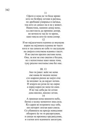 342
11
Сфати и нека не ти биде криво
што по безброј летови и раѓања,
по дребнави умирања и паѓања,
тоа што си дишел па и не е живот.
Навистина, намини докај мене,
од светлоста да примиш допир,
во вечноста таа ќе те крене,
како мисла што ќе нема сопир.
12
И во најдалечната иднина се внушува
корен на нејзината иднина во часот
кога и таа самата во себе го заслушува
на својата сопствена иднина гласот.
И во светов празни светови нема.
Она, за кое не сме свесни е бездна,
не е непостоење како наша тема,
туку реално постоење ама без нас.
III. 13
Ако ти јават: веќе ме нема
еве каква ќе видиш шема:
сто шарени рипки во мојте очи
ќе впловат за да најдат почин.
И земјата ко јатак ќе ме скрие
а пиреј корен во мене ќе свие.
И во таа доба јас ќе сетам
дека високо, високо летам.
14
А граници нема вишното небе,
битно е колку моментот има сила.
Ќе едрам во изгревите над тебе,
низ ветерот лизгав како свила.
Со убавината на крилја невидливи
обзорите ќе ти ги распретувам,
и скици на времиња предвидливи,
и глетки што иднината заплетува.
 