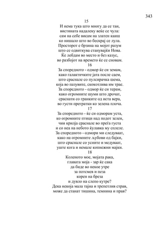 343
15
И нема тука што многу да се таи,
вистината надалеку веќе се чула:
сам на себе висам на златен каиш
ко нишало што во бескрај се лула.
Просторот е брзина на мојот разум
што се одвиткува станувајќи Нова.
Ќе лебдам во место и без казус,
во разбојот на времето ќе се сновам.
16
За споредното - одмор ќе си земам,
како галактичките јата после саем,
што сраснале со пулсирачка шема,
која во пазувите, скокотлива им трае.
За споредното - одмор ќе си терам,
како огромните шуми што дрочат,
сраснати со гранките од иста вера,
во густи прегратки ко зелена плоча.
17
За споредното - ќе си одморам уста,
ко огромните птици над подот зелен,
чии крилја сраснале во преѓа густа
и со неа на небото ќулавка му сплеле.
За споредното - одмори ми следуваат,
како на огромните љубови од бајки,
што сраснале со усните и медуваат,
уште кога и немале копнежни мајки.
18
Коленото мое, мојата рака,
главата моја - зар ќе сака
да биде во некое утре
за потсмев и пеза
корен на бреза
и дувло на слепо кутре?
Дека некоја мала тајна и трепетлив страв,
може да станат тишина, темнина и прав?
 
