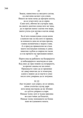 344
19
Знаеш, навистина од ѕвездите слетав,
од светлина целиот сум слиен.
Ништо во мене нема да претрпи штета,
да се угаси ниту да се скрие.
Само што, обично во случајна зора,
на своето далечно сонце што ме чека,
да ги вратам моите златни очи мора,
зашто утеха сум негова и негов лекар.
20
За сé што помислувам следи казна
а камоли пак за она што го правам,
за нежноста дека не остана празна,
главна осомничена е мојата глава.
А и пресуда правосилна ме стаса
зашто постапувам поинаку и диво;
никогаш љубов со омраза не гасам
а и на мртвото му признавам живот.
21
Порти има на рабовите на бескрајното
и побескрајното започнува со нив.
Кој умее да трае повеќе од потрајното,
за кратки знаења не ни сонил.
Прашањето: како да се преживее
не давај никогаш да те измачува;
едино е важно да се научи и умее
после сите умирања да се зачуваш.
IV.22
Ако ти јават: сум умрел, не се грижи,
секое столетие случај дари
кога некој настојува да ме зближи
со луѓето уморни и стари.
Никаде толку луѓе и чудна прилика
во еден човек да блештат.
Никаде толку поинаквото не блика
како во еднаквите нешта.
 