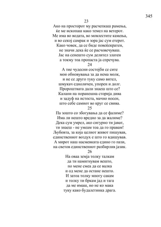 345
23
Ако на просторот му расчепкаш рамења,
ќе ме ископаш како темел на ветерот.
Ме има во водата, во мовлестите камења,
и во секој самрак и зора јас сум етерот.
Како човек, да се биде повеќекратен,
не значи дека ќе се расчовечуваш.
Јас на сенешто сум делител златен
а токму тоа пропаста ја спречува.
24
А тие чудесни состојби се сите
мои обновувања за да нема молк,
и не се друго туку само вител,
шмукач едноличен, упорен и долг.
Пророштвата дали знаеш што се?
Калапи на поранешна сторија дива
и задуф на истоста, мачно носен,
што себе самиот во круг се свива.
25
Па зошто со збогувања да се фалиме?
Има ли нешто вредно за да жалиме?
Дека сум умрел, ако сигурно ти јават,
ти знаеш - не умеам тоа да го правам!
Љубовта, за која целиот живот пишував,
единствениот воздух е што го вдишував.
А мирот наш насмевката едино го пази,
на светов единствениот разбирлив јазик.
26
На оваа земја толку талкам
да ти намигнувам вешто,
по мене смеа да се валка
и од мене да остане нешто.
И затоа толку многу сакам
и толку ти бркам јад и тага
да ме имаш, но не ко мака
туку како будалетинка драга.
 