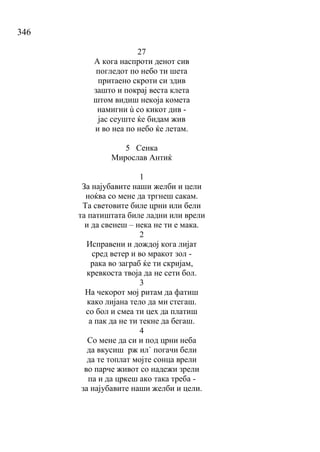 346
27
А кога наспроти денот сив
погледот по небо ти шета
притаено скроти си здив
зашто и покрај веста клета
штом видиш некоја комета
намигни ù со кикот див -
јас сеуште ќе бидам жив
и во неа по небо ќе летам.
5 Сенка
Мирослав Антиќ
1
За најубавите наши желби и цели
ноќва со мене да тргнеш сакам.
Та световите биле црни или бели
та патиштата биле ладни или врели
и да свенеш – нека не ти е мака.
2
Исправени и дождој кога лијат
сред ветер и во мракот зол -
рака во заграб ќе ти скријам,
кревкоста твоја да не сети бол.
3
На чекорот мој ритам да фатиш
како лијана тело да ми стегаш.
со бол и смеа ти цех да платиш
а пак да не ти текне да бегаш.
4
Со мене да си и под црни неба
да вкусиш рж ил` погачи бели
да те топлат мојте сонца врели
во парче живот со надежи зрели
па и да цркеш ако така треба -
за најубавите наши желби и цели.
 