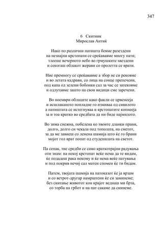 347
6 Скитник
Мирослав Антиќ
Иако по различни патишта бевме разездени
на незнајни крстопати се среќававме многу пати;
тлееше вечерното небо во грмушките ѕвездени
и секогаш облакот жерави со пролетта се врати.
Ние премногу се среќававме а збор не си рековме
и во летата кадрави, со лица на сонце препечени,
под капа од зелени бобонки сал за час се затековме
и одлутавме зашто на свои видици сме заречени.
Во ноември облаците како факли се црвенееја
и исшлаканото попладне го измиваа од сивилото
а патиштата се истегнуваа и крстопатите копнееја
за и тоа кратко во средбата да ни биде најмилото.
Во зима снежна, побелена ко твоите дланки прани,
долго, долго си чекала под тополата, на сметот,
за да ме завиеш со ленена шамија што ќе го брани
мојот гол врат попат од студенилата на светот.
Па сепак, тие средби се само краткотрајни радувања
оти знам: на некој крстопат веќе нема да те видам,
ќе подадеш рака некому и ќе нема веќе патувања
и под покрив нечиј сал матен спомен ќе ти бидам.
Патем, твојата шамија на патоказот ќе ја врзам
и со ветрот-другар намрштени ќе си заминеме;
без скитање животот кон крајот веднаш ми брза,
со торба на грбот и на пат сакаме да скинеме.
 