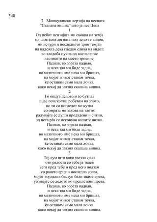 348
7 Машкудански верзија на песната
“Скапана вишна“ што ја пее Цеца
1
Од џебот пензијата ми скокна на земја
од шок кога легната под дедо те видов,
ми исчури и последното зрно темјан
на надежта дека гледам слика на ѕидот:
во злодоба пукна од воспаление
ластикото на моето трпение.
Паднав, во зората паднав,
и нека таа ми биде задна,
во матичното име нека ми бришат,
на мојот живот ставам точка,
ќе останам само мала лочка,
како некој да згазил скапана вишна.
2
Го опцув дедото и го бутнав
и јас понекогаш робувам на злото,
но ти со погледот ме кутна
со омраза ме закова на тлото:
радувајте се души продадени и ситни,
од иста рѓа се исковани вашите нитни.
Паднав, во зората паднав,
и нека таа ми биде задна,
во матичното име нека ми бришат,
на мојот живот ставам точка,
ќе останам само мала лочка,
како некој да згазил скапана вишна.
3
Тој сум што како ѕвезда сјаев
оти радоста со тебе ја ткаев
сега пред тебе и пред него ползам
со рането срце и последна солза,
мојот горделив бастун бело знаме крева,
уживајте со дедото ко преплетени црева.
Паднав, во зората паднав,
и нека таа ми биде задна,
во матичното име нека ми бришат,
на мојот живот ставам точка,
ќе останам само мала лочка,
како некој да згазил скапана вишна.
 