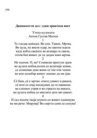 350
Дванаесетти дел : еден хрватски поет
Утеха од косата
Антон Густав Матош
1
Те гледав ноќеска. Во сон. Тажен. Мртва.
Во аула, на висок одар, во цветна идила
каде кобта свеќите во агонија ги свила,
готов бев живот да ти дадам како жртва.
2
Не плачев. О, не! Стаписан простум зјаев
во аулата кобна,полна со величија земни,
се сомневав дека живи се тие очи темни
во кои подобар живот знаеше да ми сјае.
3
Сé баш, сé е мртво: очите,здивот и раката,
сé што со очај посакувам да го оживеам
во слепиот страв и во страста на маката,
во аулата кобна со мислите што ми сивеат.
4
И сал косата твоја сеуште со живот одѕвонува
па ми рече: Мирувај! Во смртта само се сонува!
 