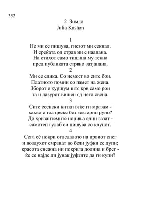 352
2 Зимно
Julia Kashon
1
Не ми се пишува, гневот ми секнал.
И среќата од страв ми е наапана.
На стихот само тишина му текна
пред публиката стрвно зазјапана.
2
Ми се слика. Со немост во сите бои.
Платното помни со памет на жена.
Зборот е куршум што крв само рои
та и лазурот вишен од него свена.
3
Сите есенски китки веќе ги мразам -
какво е тоа цвеќе без нектарно руно?
До хризантемите ноџиња едни газат -
самотен гулаб си пишува со клунот.
4
Сега сé покри огледалото на првиот снег
и воздухот смрзнат во бели јуфки се лупи;
красота снежна ни покрила долина и брег -
ќе се најде ли јунак јуфките да ги купи?
 