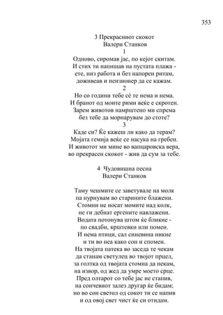 353
3 Прекрасниот скокот
Валери Станков
1
Одново, сиромав јас, по кејот скитам.
И стих ти напишав на пустата плажа -
ете, низ работа и без напорен ритам,
доживеав и пензионер да се кажам.
2
Но со години тебе сé те нема и нема.
И бранот од моите рими веќе е скротен.
Зарем животов намрштено ми спрема
без тебе да морнарувам до стоте?
3
Каде си? Ќе кажеш ли како да терам?
Мојата гемија веќе се насука на гребен.
И животот ми мине во вапцаровска вера,
во прекрасен скокот - жив да сум за тебе.
4 Чудовишна песна
Валери Станков
Таму чешмите се заветувале на молк
па нурнувам во старините блажени.
Стомни не носат момите над колк,
не ги дебнат ергените навлажени.
Водата потонува штом ќе бликне -
по свадби, крштевки или помен.
И нема птици, сал синевина никне
и ти во неа како сон и спомен.
На твојата патека во заседа те чекам
да станам светулец во твојот прцел,
за голтка од твојата стомна да пекам,
на извор, од жед да умре моето срце.
Пред олтарот со тебе јас не стапив,
на сончевиот залез другар ќе бидам;
но во сон светол од сокот ти се напив
и од овој свет чист ќе си отидам.
 
