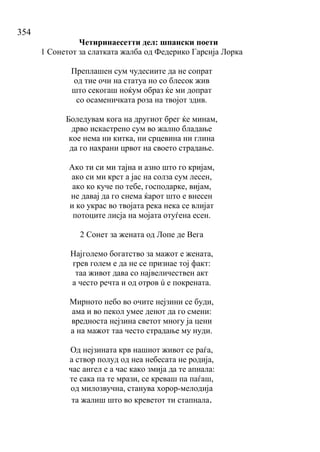 354
Четиринаесетти дел: шпански поети
1 Сонетот за слатката жалба од Федерико Гарсија Лорка
Преплашен сум чудесиите да не сопрат
од тие очи на статуа но со блесок жив
што секогаш ноќум образ ќе ми допрат
со осаменичката роза на твојот здив.
Боледувам кога на другиот брег ќе минам,
дрво искастрено сум во жално бладање
кое нема ни китка, ни срцевина ни глина
да го нахрани црвот на своето страдање.
Ако ти си ми тајна и азно што го кријам,
ако си ми крст а јас на солза сум лесен,
ако ко куче по тебе, господарке, вијам,
не давај да го снема ќарот што е внесен
и ко украс во твојата река нека се влијат
потоците лисја на мојата отуѓена есен.
2 Сонет за жената од Лопе де Вега
Најголемо богатство за мажот е жената,
грев голем е да не се признае тој факт:
таа живот дава со највеличествен акт
а често речта и од отров ú е покрената.
Мирното небо во очите нејзини се буди,
ама и во пекол умее денот да го смени:
вредноста нејзина светот многу ја цени
а на мажот таа често страдање му нуди.
Од нејзината крв нашиот живот се раѓа,
а створ полуд од неа небесата не родија,
час ангел е а час како змија да те апнала:
те сака па те мрази, се креваш па паѓаш,
од милозвучна, станува хорор-мелодија
та жалиш што во креветот ти стапнала.
 