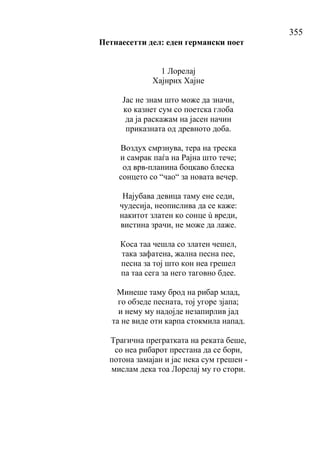 355
Петнаесетти дел: еден германски поет
1 Лорелај
Хајнрих Хајне
Јас не знам што може да значи,
ко казнет сум со поетска глоба
да ја раскажам на јасен начин
приказната од древното доба.
Воздух смрзнува, тера на треска
и самрак паѓа на Рајна што тече;
од врв-планина боцкаво блеска
сонцето со “чао“ за новата вечер.
Најубава девица таму ене седи,
чудесија, неопислива да се каже:
накитот златен ко сонце ù вреди,
вистина зрачи, не може да лаже.
Коса таа чешла со златен чешел,
така зафатена, жална песна пее,
песна за тој што кон неа грешел
па таа сега за него таговно бдее.
Минеше таму брод на рибар млад,
го обзеде песната, тој угоре зјапа;
и нему му надојде незапирлив јад
та не виде оти карпа стокмила напад.
Трагична прегратката на реката беше,
со неа рибарот престана да се бори,
потона замајан и јас нека сум грешен -
мислам дека тоа Лорелај му го стори.
 