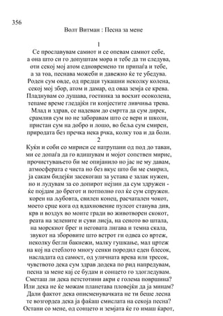 356
Волт Витман : Песна за мене
1
Се прославувам самиот и се опевам самиот себе,
а она што си го допуштам мора и тебе да ти следува,
оти секој мој атом едновремено ти припаѓа и тебе,
а за тоа, песнава можеби и давежно ќе те убедува.
Роден сум овде, од предци тукашни неколку колена,
секој мој збор, атом и дамар, од оваа земја се крева.
Пладнувам со душава, гостинка за восхит осоколена,
тепаме време гледајќи ги копјестите ливчиња трева.
Млад и здрав, се надевам до смртта да сум дирек,
срамлив сум но не заборавам што се вери и школи,
пристан сум на добро и лошо, во беља сум смирен,
природата без пречка нека рчка, колку тоа и да боли.
2
Куќи и соби со мириси се натрупани од под до таван,
ми се допаѓа да го вдишувам и мојот сопствен мирис,
прочистувањето би ме опијанило но јас не му давам,
атмосферата е чиста но без вкус што би ме смирил,
ја сакам бидејќи засекогаш за устава е залак нужен,
но и лудувам за со допирот нејзин да сум здружен -
ќе појдам до брегот и потполно гол ќе сум спружен.
корен на љубовта, свилен конец, расчатален чокот,
моето срце кога од вдахновение пулсот станува див,
крв и воздух во моите гради во животворен скокот,
реата на зелените и суви лисја, на сеното во штала,
на морскиот брег и неговата лигава и темна скала,
звукот на зборовите што ветрот ги одвеа со вртеж,
неколку бегли бакнежи, малку гушкање, мал цртеж
на кој на стеблото многу сенки породил еден блесок,
насладата од самост, од уличната врева или тресок,
чувството дека сум здрав додека по рид напредувам,
песна за мене кај се будам и сонцето го здогледувам.
Сметаш ли дека петстотини акри е голема површина?
Или дека не ќе можам планетава пловејќи да ја минам?
Дали фактот дека описменувачката не ти беше лесна
те возгордеа дека ја фаќаш смислата на секоја песна?
Остани со мене, од сонцето и земјата ќе го имаш ќарот,
 