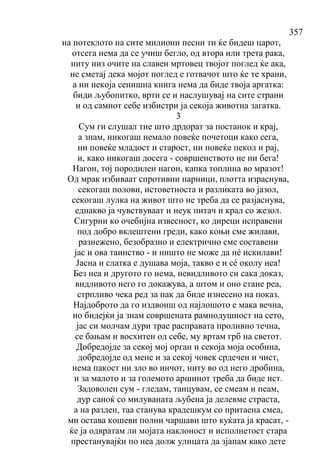 357
на потеклото на сите милиони песни ти ќе бидеш царот,
отсега нема да се учиш бегло, од втора или трета рака,
ниту низ очите на славен мртовец твојот поглед ќе ака,
не сметај дека мојот поглед е готвачот што ќе те храни,
а ни некоја сенишна книга нема да биде твоја аргатка:
биди љубoпитко, врти се и наслушувај на сите страни
и од самиот себе избистри ја секоја животна загатка.
3
Сум ги слушал тие што дрдорат за постанок и крај,
а знам, никогаш немало повеќе почетоци како сега,
ни повеќе младост и старост, ни повеќе пекол и рај,
и, како никогаш досега - совршенството не ни бега!
Нагон, тој породилен нагон, капка топлина во мразот!
Од мрак избиваат спротивни парници, плотта израснува,
секогаш полови, истоветноста и разликата во јазол,
секогаш лулка на живот што не треба да се разјаснува,
еднакво ја чувствуваат и неук питач и крал со жезол.
Сигурни ко очебијна извесност, ко диреци исправени
под добро вклештени греди, како коњи сме жилави,
разнежено, безобразно и електрично сме составени
јас и ова таинство - и ништо не може да нé искилави!
Јасна и слатка е душава моја, такво е и сé околу неа!
Без неа и другото го нема, невидливото си сака доказ,
видливото него го докажува, а штом и оно стане реа,
стрпливо чека ред за пак да биде изнесено на показ.
Најдоброто да го издвоиш од најлошото е мака вечна,
но бидејќи ја знам совршената рамнодушност на сето,
јас си молчам дури трае расправата проливно течна,
се бањам и восхитен од себе, му вртам грб на светот.
Добредојде за секој мој орган и секоја моја особина,
добредојде од мене и за секој човек срдечен и чист,
нема пакост ни зло во инчот, ниту во од него дробина,
и за малото и за големото аршинот треба да биде ист.
Задоволен сум - гледам, танцувам, се смеам и пеам,
дур саноќ со милуваната љубена ја делевме страста,
а на разден, таа станува крадешкум со притаена смеа,
ми остава кошеви полни чаршави што куќата ја красат, -
ќе ја одвратам ли мојата наклоност и исполнетост стара
престанувајќи по неа долж улицата да зјапам како дете
 