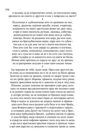 358
и веднаш да ја изпресметам точно, до последната пара,
вредноста на едното и другото и кое е повредно од двете?
4
Излетници и љубопитници што ги среќавам по пат,
народ, друштва, најнови средби, изуми, откритија,
влијанието на мојот претходен живот во друг град,
стари и нови писатели, ручеци, ласкања, собитија,
рамнодушностa на човек или жена што ја љубам,
неволја, болест на роднина или моја, јад или спас,
ужаси на братоубиствена војна, пари што ги губам -
тоа иде и си оди ама тоа не е моето вистинско Јас.
Она што сум Јас стои скраја од дрпање и влечење,
стои и ужива, сомилосно, самодоволно, како легач,
како да е тука но и како да не е во сето тоа гмечење,
дебне чудејќи се за минатото кога од кавги не бегав.
Немам веќе причина со поруга на друг да му врекам,
не се расправам залудно и само како сведок чекам.
5
Јас верувам во тебе, душо моја. Пред она другото јас,
ти нема да се понижуваш но и ти за него не биди прима.
Залегни со мене на тревата, пушти го твојот грлен глас,
не ни треба други зборови, правила, подуки ниту рима,
твојата приспивна песна ќе е доволна за мој и твој спас.
Помнам, додека лежевме во проѕирно утро сред лето,
како ти нежно врз раскопчаното срце ми положи глава
и со јазикот нурна во залистоците како пчела во цветот,
и дотера дотаму да си поиграш со брадата моја плава,
од што под моите нозе како пијан се затетерави светот.
Мир и наука за доказите на земјата никнат и сфаќам -
дека сите било кога родени луѓе биле и се мои браќа,
дека Божјата рака е трасантот а мојата рака е трасат,
и сознавам дека Духот на Господ на духот мој е брат,
дека како кобилицата бродот, љубовта светов го крепи,
и дека безброј лисја свенати и скапани по поле лежат
и извор на мали кафеави мравки тлото под нив го цепи,
и врз него крастосани црвливи огради и грамади тежат
а врз нив царство од грмушки и плевелни треви се лепи.
 