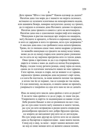 359
6
Дете праша “Што е тоа трева?“ Каков одговор да дадеш?
Нагаѓам дека тоа мора да е знамето на мојата склоност,
исткаено од зелените клопчиња на неисцрпливата надеж,
или шамивче Божјо, намерно испуштено далеку од тронот,
да го најдеш и сознаеш дека Неговите денови ги крадеш.
Нагаѓам дека тревата и самата е дете на вегетацијата.
Нагаѓам дека она е еднозначен хиероглиф што кажува:
“Никнувам и растам насекаде врз земјата на нацијата,
меѓу белците и црнците, и богати и сиромаси уважувам,
и кога се дарувам и кога ги примам, исто сум загрижена.“
А мислам дека она е на гробовите коса непотстрижена.
Трево, ќе го пипкам секое твое ливче кадраво устроено,
ти можеби никнуваш од градите на некој млад човек,
може да си од некој старец или доенче рано упокоено
па ти сега си му мајчина прегратка што го топли довек.
Оваа трева е претемна за да е од старици белокоси,
цврста и темна е како да доаѓа од непце бледоцрвено.
Вкрај, гледам толку речити јазици, секој тајна си носи,
сакам да го одгатнам значењето навек во нив здрвено.
Сите мртви, млади и стари, негде живеат и се здрави,
најмалата тревка докажува дека всушност смрт нема,
а и кога би постоела, за нови животи патеки таа прави,
и штом тие ќе се појават, таа се одмора во таа шема.
Сé оди понатаму, на видело, и ништо живо не пропаѓа,
умирањето е посреќно од она што нам не ни се допаѓа.
7
Има ли некој што мисли дека среќно е што се родил?
Е па исто така среќно е и да се умре, го знам тоа јас.
Умирачките и смртта ги надминувам со вакви згоди:
бебе родено бањаат а оно се развикало на цел глас;
јас не сум само телото меѓу шапката и моите чизми,
јас сум ум што истражува и разни нешта споредува
разнообразни предмети низ добро брусени призми,
од земјата до ѕвездениот рој што не се догледува.
Не сум земја ами другар на луѓето што не се свесни
дека се бесмртни и неразгатливи - како моите песни.
Секој сој е свој, за мене - мојот машко-женски свет
во кој се оние момци што со жените сакале помин,
 