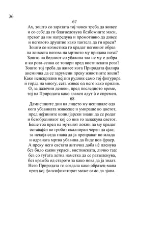 36
67
Ах, зошто со заразата тој човек треба да живее
и со себе да ги благословува безбожните маси,
гревот да им напредува и промотивно да дивее
и неговото друштво како тантела да ги краси?
Зошто со козметика го крадат неговиот образ
па живоста негова на мртвото му придава поза?
Зошто на бедниот со убавина таа не му е добра
и ко роза-сенка се топори пред вистинската роза?
Зошто тој треба да живее кога Природата фалира
анемична да се зарумени преку животните жили?
Како неисцрплив нејзин рудник само тој фигурира
и горда на многу, сега живее од него како прилив.
О, за далечни денови, пред последното време,
тој на Природата како главен адут ù е спремен.
68
Дамнешните дни на лицето му испишале ода
кога убавината живееше и умираше ко цветот,
пред нејзините копилјарски знаци да се родат
и безобразникот кој со нив го залажува светот.
Беше тоа пред на мртвиот локни да му крадат
оставајќи во гробот скалпиран череп да сјае;
за некоја седа глава да ја преправат во млада
и одраната мртва убавина да биде нов фраер.
А преку него светата античка доба нè пленува
без било какви украси, вистинската, лично таа:
без со туѓата летна нaметка да се раззеленува,
без кражба од старото за како нова да ја знаат.
Него Природата го создала како образец-мапа
пред кој фалсификаторот може само да зјапа.
 