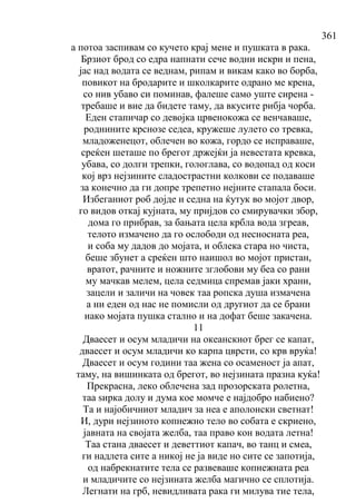 361
а потоа заспивам со кучето крај мене и пушката в рака.
Брзиот брод со едра напнати сече водни искри и пена,
јас над водата се веднам, рипам и викам како во борба,
повикот на бродарите и школкарите одрано ме крена,
со нив убаво си поминав, фалеше само уште сирена -
требаше и вие да бидете таму, да вкусите рибја чорба.
Еден стапичар со девојка црвенокожа се венчаваше,
роднините крснозе седеа, кружеше лулето со тревка,
младоженецот, облечен во кожа, гордо се исправаше,
среќен шеташе по брегот држејќи ја невестата кревка,
убава, со долги трепки, гологлава, со водопад од коси
кој врз нејзините сладострастни колкови се подаваше
за конечно да ги допре трепетно нејните стапала боси.
Избеганиот роб дојде и седна на ќутук во мојот двор,
го видов откај кујната, му пријдов со смирувачки збор,
дома го прибрав, за бањата цела крбла вода згреав,
телото измачено да го ослободи од несносната реа,
и соба му дадов до мојата, и облека стара но чиста,
беше збунет а среќен што наишол во мојот пристан,
вратот, рачните и ножните зглобови му беа со рани
му мачкав мелем, цела седмица спремав јаки храни,
зацели и заличи на човек таа ропска душа измачена
а ни еден од нас не помисли од другиот да се брани
иако мојата пушка стално и на дофат беше закачена.
11
Дваесет и осум младичи на океанскиот брег се капат,
дваесет и осум младичи ко карпа цврсти, со крв вруќа!
Дваесет и осум години таа жена со осаменост ја апат,
таму, на вишинката од брегот, во нејзината празна куќа!
Прекрасна, леко облечена зад прозорската ролетна,
таа ѕирка долу и дума кое момче е најдобро набиено?
Та и најобичниот младич за неа е аполонски светнат!
И, дури нејзиното копнежно тело во собата е скриено,
јавната на својата желба, таа право кон водата летна!
Таа стана дваесет и деветтиот капач, во танц и смеа,
ги надлета сите а никој не ја виде но сите се запотија,
од набрекнатите тела се развеваше копнежната реа
и младичите со нејзината желба магично се сплотија.
Легнати на грб, невидливата рака ги милува тие тела,
 