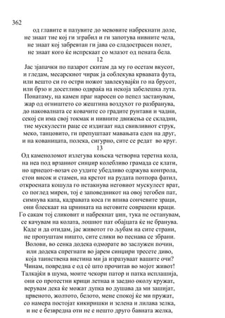 362
од главите и пазувите до мевовите набрекнати доле,
не знаат тие кој ги зграбил и ги запотува нивните чела,
не знаат кој забревтан ги јава со сладострасен полет,
не знаат кого ќе испрскаат со млазот од пената бела.
12
Јас зјапачки по пазарот скитам да му го осетам вкусот,
и гледам, месарскиот чирак ја соблекува крвавата фута,
или вешто си го остри ножот завлекувајќи го на брусот,
или брзо и досетливо одвраќа на некоја забелешка лута.
Понатаму, на камен праг наросен со пепел застанувам,
жар од огништето со жештина воздухот го разбранува,
до наковалната се ковачите со градите рунтави и чадни,
секој си има свој токмак и нивните движења се складни,
тие мускулести раце се издигаат над свивливиот струк,
меко, танцовито, ги препуштаат мавањата еден на друг,
и на кованицата, полека, сигурно, сите се редат во круг.
13
Од каменоломот излегува коњска четворна теретна кола,
на неа под врзаниот синџир колебливо грамада се клати,
но црнецот-возач со уздите убедливо одржува контрола,
стои висок и стамен, на крстот на рудата потпора фатил,
откроената кошула го истакнува неговиот мускулест врат,
со поглед мирен, тој е заповедникот на овој тегобен пат,
симнува капа, кадравата коса ги впива сончевите зраци,
они блескаат на црнината на неговите совршени краци.
Го сакам тој сликовит и набрекнат џин, тука не останувам,
се качувам на колата, лошиот пат обајцата ќе не бранува.
Каде и да отидам, јас животот го љубам на сите страни,
не пропуштам ништо, сите слики во песнава се збрани.
Волови, во сенка додека одморате во заслужен почин,
или додека спрегнати во јарем синџири тресете диво,
која таинствена вистина ми ја изразуваат вашите очи?
Чинам, повредна е од сé што прочитав во мојот живот!
Талкајќи в шума, моите чекори патор и патка исплашија,
они со протестни крици летнаа и заедно околу кружат,
верувам дека ќе можат дупка во душава да ми зашијат,
црвеното, жолтото, белото, мене спокој ќе ми пружат,
со намера постојат кикиришки и зелена и лилава зелка,
и не е безвредна оти не е нешто друго бавната желка,
 