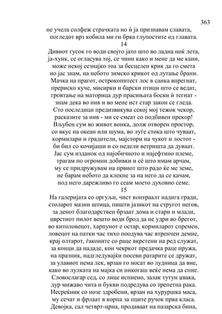 363
не учела солфеж страчката но ѝ ја признавам славата,
погледот врз кобила ми ги брка глупостите од главата.
14
Дивиот гусок го води својто јато што во ладна ноќ лета,
ја-хунк, се огласува тој, се чини како и мене да ме кани,
може некој сезнајко тоа за бесцелен крик да го смета
но јас знам, на небото зимско крикот од лутање брани.
Мачка на прагот, острокопитест лос в санка впрегнат,
прериско куче, мисирки и барски птици што се ведат,
гровтање на маторица дур прасињата боски ѝ тегнат -
знам дека во нив и во мене ист стар закон се гледа.
Сто последици предизвикува секој мој тежок чекор,
расказите за нив - ми се смеат со подбивен прекор!
Вљубен сум во живот вонка, долж отворен простор,
со вкус на океан или шума, во луѓе стока што чуваат,
кормилари и градители, мајстори на чукот и лостот -
би бил со кочијаши и со недели ветришта да дуваат.
Јас сум изданок од најобичното и најефтино племе,
трагам по огромни добивки и сé што имам арчам,
му се придружувам на првиот што радо ќе ме земе,
не барам небото да клекне за на него да се качам,
под него дарежливо го сеам моето духовно семе.
15
На галеријата со оргуљи, чист контраалт надига гради,
столарот мазни штица, пишти јазикот на стругот негов,
за денот благодарствен брзаат дома и стари и млади,
цврстиот пилот вешто води брод да не удри во брегот,
во китоловецот, харпунот е остар, кормиларот спремен,
ловецот на патки час тихо поодува час втренчен демне,
крај олтарот, ѓаконите со раце вкрстени на ред служат,
за конци да нададе, кон чекркот предачка раце пружа,
на празник, надгледувајќи посеви ратарите се дружат,
за улавиот нема лек, врзан го носат во лудница да вие,
како во лулката на мајка си никогаш веќе нема да спие.
Словослагар сед, со лице испиено, залак тутун џвака,
дур мижаво чита и букви подредува со трепетна рака.
Несреќник со нозе здробени, врзан на хуруршка маса,
му сечат и фрлаат в корпа за пците ручок прва класа.
Девојка, сал четврт-црна, продаваат на пазарска бина,
 