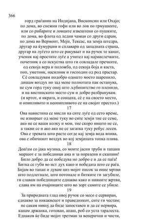366
горд граѓанин на Индијана, Висконсин или Охајо;
по дома, во снежни гофи или во лов по грмушките,
или со рибарите и ловците извештени со пушките,
по дома, во флота од ледни чамци со други едрам,
по дома во Вермонт, Мејн, Тексас, на земја штедра,
другар на ќумурџии и сплавари од западната страна,
другар на луѓето што се ракуваат и на ручек те канат,
ученик кај простите луѓе а учител кај најмислечките,
почетник а со искуства што ги совладале пречките,
од секоја вера и положба, од секоја боја и каста,
поп, уметник, насилник и господин од род прастар.
Сé совладувам подобро одошто моето шаренило,
дишам воздух но зад мене полнотата пак останува,
не сум горд туку оној што љубопитство го пленило,
и на вистинското место сум и добро разбранувам.
(и кртот, и икрата, и сонцата, сé е на своето место,
и опипливото и неопипливото се на својот престол.)
17
Ова навистина се мисли на сите луѓе од сето време,
не извираат од мене туку во сите земји тие се семе,
ако не се ваши колку и мои, тие скоро ништо не се,
а такви се и ако ако не се загатка туку ребус лесен.
Ова е тревата што расте сегде кај земја вода впива,
ова е обичниот воздух во кој земјината топка плива.
18
Доаѓам со јака музика, со моите јасни труби и тапани
маршот е за победници ама и за поразени и скапани!
Било добро да се победува но добро е и да се паѓа!
Битка се губи во ист дух како и победата што се раѓа.
Бијам во тапан и дувам низ мојот писок за оние мртви
што подлегнале, што потонале и битките ги загубиле,
ги славам победниците еднакво како и нивните жртви,
слава им на очајниците што во зорт самите се убиле.
19
За природната глад овој ручок со месо е сервиран,
еднакво за никаквецот и праведникот, сите ги честам;
не сакам никој да биде запоставен и да се нервира,
канам држанка, готован, апаш, роб со уста таралеста.
Еднаков ќе биде мојот третман за венерични и чисти,
 