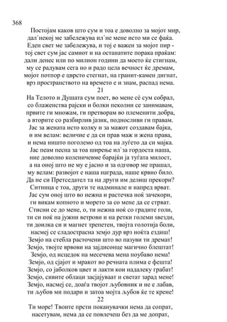 368
Постојам каков што сум и тоа е доволно за мојот мир,
дал`некој ме забележува ил`не мене исто ми се фаќа.
Еден свет ме забележува, и тој е важен за мојот пир -
тој свет сум јас самиот и на останатите порака праќам:
дали денес или по милион години да моето ќе стигнам,
му се радувам сега но и радо цела вечност ќе дремам,
мојот потпор е цврсто стегнат, на гранит-камен дигнат,
врз пространството на времето е и знам, распад нема.
21
На Телото и Душата сум поет, во мене сé сум собрал,
со блаженства рајски и болки пеколни се занимавам,
првите ги множам, ги претворам во племенити добра,
а вторите со разбирлив јазик, подносливи ги правам.
Јас за жената исто колку и за мажот создавам бајка,
и им велам: величие е да си прав маж и жена права,
и нема ништо поголемо од тоа на луѓето да си мајка.
Јас пеам песна за тоа ширење ил`за гордоста наша,
ние доволно коленичевме барајќи ја туѓата милост,
а на оној што не му е јасно и за одговор ме прашал,
му велам: развојот е наша награда, наше крвно било.
Да не си Претседател та на други им делиш прекори?
Ситница е тоа, други те надминале и напред врват.
Јас сум оној што во нежна и растечка ноќ зачекори,
ги викам копното и морето за со мене да се стрват.
Стисни се до мене, о, ти нежна ноќ со градите голи,
ти си ноќ на јужни ветрови и на ретки големи ѕвезди,
ти доилка си и магнет трепетен, твојта голотија боли,
насмеј се сладострасна земјо дур врз ноќта ездиш!
Земјо на стебла расточени што во пазуви ти дремат!
Земјо, твојте врвови на зајдисонце магично блештат!
Земјо, од исцедок на месечева мена поубаво нема!
Земјо, од сјајот и мракот во речната плима е фешта!
Земјо, со јаболков цвет и лакти кои надалеку грабат!
Земјо, сивите облаци засјајуваат и светат зарад мене!
Земјо, насмеј се, доаѓа твојот љубовник и не е лабав,
ти љубов ми подари и затоа мојта љубов ќе те крене!
22
Ти море! Твоите прсти поканувачки нема да сопрат,
насетувам, нема да се повлечеш без да ме допрат,
 