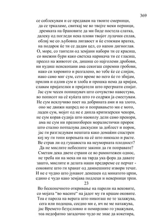 369
се соблекувам и се предавам на твоите смерници,
да се тркаламе, свиткај ме во твојте меки перници,
дремката на брановите да ми биде постела слатка,
далеку од погледи нека плови твојот лулачки сплав,
облиј ме со љубовна лигавост и ќе стокмам вратка,
на подарок ќе ти се дадам цел, со напон дигноглав.
О, море, со тантели од земјани набори ти се красиш,
со виежни бури како светска нарикача ти се гласиш,
пресол на животот си, дишиш со најголеми дробови,
ни нудиш неископани ама секогаш спремни гробови,
иако си хировито и разгалено, во тебе ќе се слијам,
иако само миг сум, сето време во него ќе го збијам,
прилив и одлив сум и злоба и прошка нема да кријам,
славам пријателки и пријатели што прегрнати спијат.
Јас сум чесен попишувач што сочувство навестува,
во пописот на сé куќата што го содржи ја сместувам.
Не сум исклучиво поет на добрината ами и на злото,
оно ме движи напред но и поправањето ми е мото,
ладен сум, мојот од не е дипла критизерски чекори,
не сум корав судија што наоколу дели само прекори,
ама не сум ни празнозборен моралистички пророк
што стално потпалува дискусии за доблест и порок,
јас ги разгледувам нештата како домаќин спастрен
кој му ги топи корењата на сé што никнало и расте.
Ве страв ли од гушавоста на неуморната плодност?
Да не мислите небесните закони да ги поправате?
Сметам дека двете страни се во рамнотежен однос,
не треба ни на мека ни на тврда ука фора да давате
зашто, мислите и делата наши предвреме се перчат -
соковите што ги хранат од дамнешните извори течат.
И не е чудно што јунакот денешен од минатото црпи,
едино е чудо како земјава подлеци и неверници трпи.
23
Во бесконечното откривање на пароли на вековите,
со мојата “во масите“ на јадот му ги кршам оковите.
Тоа е парола на верата што никогаш не те залажува,
сега или подоцна, сеедно ми е, ич не ме натажува,
јас Времето безусловно и помирливо го уважувам,
тоа недофатно загадочно чудо не знае да кокетира,
 