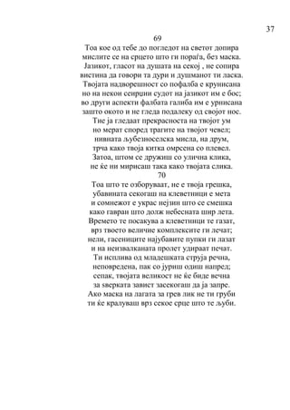 37
69
Тоа кое од тебе до погледот на светот допира
мислите се на срцето што ги пораѓа, без маска.
Јазикот, гласот на душата на секој , не сопира
вистина да говори та дури и душманот ти ласка.
Твојата надворешност со пофалба е крунисана
но на некои сеирџии судот на јазикот им е бос;
во други аспекти фалбата галиба им е урнисана
зашто окото и не гледа подалеку од својот нос.
Тие ја гледаат прекрасноста на твојот ум
но мерат според трагите на твојот чевел;
нивната љубезноселска мисла, на друм,
трча како твоја китка омрсена со плевел.
Затоа, штом се дружиш со улична клика,
не ќе ни мирисаш така како твојата слика.
70
Тоа што те озборуваат, не е твоја грешка,
убавината секогаш на клеветници е мета
и сомнежот е украс нејзин што се смешка
како гавран што долж небесната шир лета.
Времето те посакува а клеветници те газат,
врз твоето величие комплексите ги лечат;
нели, гасениците најубавите пупки ги лазат
и на неизвалканата пролет удираат печат.
Ти исплива од младешката струја речна,
неповредена, пак со јуриш одиш напред;
сепак, твојата великост не ќе биде вечна
за ѕверката завист засекогаш да ја запре.
Ако маска на лагата за грев лик не ти груби
ти ќе кралуваш врз секое срце што те љуби.
 