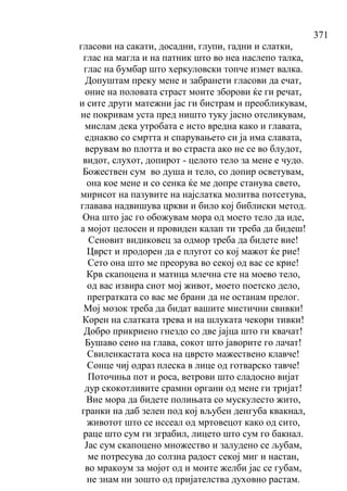 371
гласови на сакати, досадни, глупи, гадни и слатки,
глас на магла и на патник што во неа наслепо талка,
глас на бумбар што херкуловски топче измет валка.
Допуштам преку мене и забранети гласови да ечат,
оние на половата страст моите зборови ќе ги речат,
и сите други матежни јас ги бистрам и преобликувам,
не покривам уста пред ништо туку јасно отсликувам,
мислам дека утробата е исто вредна како и главата,
еднакво со смртта и спарувањето си ја има славата,
верувам во плотта и во страста ако не се во блудот,
видот, слухот, допирот - целото тело за мене е чудо.
Божествен сум во душа и тело, со допир осветувам,
она кое мене и со сенка ќе ме допре станува свето,
мирисот на пазувите на најслатка молитва потсетува,
главава надвишува цркви и било кој библиски метод.
Она што јас го обожувам мора од моето тело да иде,
а мојот целосен и провиден калап ти треба да бидеш!
Сеновит видиковец за одмор треба да бидете вие!
Цврст и продорен да е плугот со кој мажот ќе рие!
Сето она што ме преорува во секој од вас се крие!
Крв скапоцена и матица млечна сте на моево тело,
од вас извира сиот мој живот, моето поетско дело,
прегратката со вас ме брани да не останам прелог.
Мој мозок треба да бидат вашите мистични свивки!
Корен на слатката трева и на шлуката чекори тивки!
Добро прикриено гнездо со две јајца што ги квачат!
Бушаво сено на глава, сокот што јаворите го лачат!
Свиленкастата коса на цврсто мажествено клавче!
Сонце чиј одраз плеска в лице од готварско тавче!
Поточиња пот и роса, ветрови што сладосно вијат
дур скокотливите срамни органи од мене ги тријат!
Вие мора да бидете полињата со мускулесто жито,
гранки на даб зелен под кој вљубен денгуба квакнал,
животот што се иссеал од мртовецот како од сито,
раце што сум ги зграбил, лицето што сум го бакнал.
Јас сум скапоцено множество и залудено се љубам,
ме потресува до солзна радост секој миг и настан,
во мракоум за мојот од и моите желби јас се губам,
не знам ни зошто од пријателства духовно растам.
 