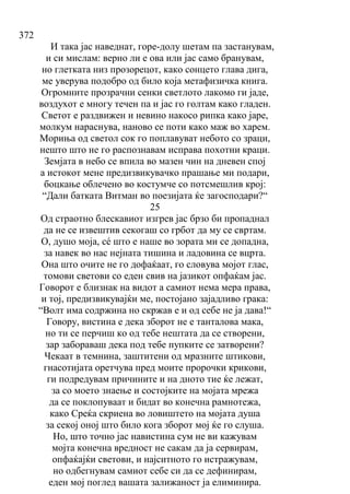 372
И така јас наведнат, горе-долу шетам па застанувам,
и си мислам: верно ли е ова или јас само бранувам,
но глетката низ прозорецот, како сонцето глава дига,
ме уверува подобро од било која метафизичка книга.
Огромните прозрачни сенки светлото лакомо ги јаде,
воздухот е многу течен па и јас го голтам како гладен.
Светот е раздвижен и невино накосо рипка како јаре,
молкум нараснува, наново се поти како маж во харем.
Мориња од светол сок го поплавуват небото со зраци,
нешто што не го распознавам исправа похотни краци.
Земјата в небо се впила во мазен чин на дневен спој
а истокот мене предизвикувачко прашање ми подари,
боцкање облечено во костумче со потсмешлив крој:
“Дали батката Витман во поезијата ќе загосподари?“
25
Од страотно блескавиот изгрев јас брзо би пропаднал
да не се извештив секогаш со грбот да му се свртам.
О, душо моја, сé што е наше во зората ми се допадна,
за навек во нас нејната тишина и ладовина се вцрта.
Она што очите не го дофаќаат, го словува мојот глас,
томови светови со еден свив на јазикот опфаќам јас.
Говорот е близнак на видот а самиот нема мера права,
и тој, предизвикувајќи ме, постојано зајадливо грака:
“Волт има содржина но скржав е и од себе не ја дава!“
Говору, вистина е дека зборот не е танталова мака,
но ти се перчиш ко од тебе нештата да се створени,
зар забораваш дека под тебе пупките се затворени?
Чекаат в темнина, заштитени од мразните штикови,
гнасотијата оретчува пред моите пророчки крикови,
ги подредувам причините и на дното тие ќе лежат,
за со моето знаење и состојките на мојата мрежа
да се поклопуваат и бидат во конечна рамнотежа,
како Среќа скриена во ловиштето на мојата душа
за секој оној што било кога зборот мој ќе го слуша.
Но, што точно јас навистина сум не ви кажувам
мојта конечна вредност не сакам да ја сервирам,
опфаќајќи светови, и најситното го истражувам,
но одбегнувам самиот себе си да се дефинирам,
еден мој поглед вашата залижаност ја елиминира.
 