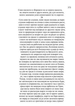 373
Само писмото и зборовите не се мојата маскота,
на лицето носам и други нешта, јас сум полнота,
моите занемени усни сомничавиот ќе го скротат.
26
Сега само ќе слушам, нови звуци песнава да ќари:
слушам мафтањa на птици и како пченицата расте,
како в огнот прачки пукаат дури јадењето се вари,
слушам звук што го љубам зашто е мил и спастрен,
гласот човечки кој напоредо со другите звуци трча,
или го прерипува остриот звук на скршената срча,
или соединети со ветрот во дует на ридот се прчат;
гласовите на градот и дивината што го опкружува,
гласот на момчакот кој со ласкања се наоружува
опседнувајќи и ноќе и дење една скржава мома,
гласна смеа на работник на неделен ручек дома,
лут бас на урнато пријателство, болникав шепот,
смртна пресуда што бледоустиот судија ја чита,
повиците на растоварачите од бродското депо,
ѕвонењето на запрегата која кон пожарот ита,
звукот од пружена лесвица кон огнената суита,
звуците на два по два музиканти во марш тажен
во поворка на мртовец што жив бил многу важен,
писокот на локомотивата од возот што се ближи,
виолончело во соло на срце во младешки грижи,
некој ме прободува, на шеговитиот фагот свири,
од уво во гради и стомак лудослатки маки шири.
Слушам хор, голема опера приказна раскажува,
ох, тоа е права музика која весели и растажува.
Тенор, голем и свеж како создавањето на светот,
ме заплиснува и ме поплавува во музичката бура,
слушам и сопранистка, на гласовите таа е цветот,
оркестарот ме вивнува отаде орбитата на Уран,
дур околу моите боси нозе морето со пена ткае
во мене се распалува жарта за која не ни знаев,
но вчас мразен град ме удри, ми го крати здивот,
втонат во меден морфиум, смртта ми бара живот,
но вкрај се спасувам да ја сетам загатката врвна:
зашто за него се грепчиме со волја така стрвна?
 