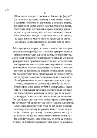 374
27
Што значи тоа да се постои во било која форма?
(сите ние се врткаме наоколу и пак во неа назад);
и да нема посложено, школката е доволна норма,
во нејзиниот корав оклоп неа чувства не ја газат.
Школката моја молневити спроводници ја красат,
право в душа насочуваат сé што до нив ќе стаса.
Јас сум среќен тоа да го примам како мил допир,
во една целина моето тело со друго да се стопи,
јас стојам исправен иако од восхит сум се опил.
28
Ме стресува допирот, во нова личност ме втерува,
пламења и етер се јагмат за моите артерии и вени,
предавничкиот дел од мене расте, ме изневерува,
мојта плот грми против нешто што сака да ме плени,
развратнички дразби опсаднички кон мене ползат,
ги здрвуваат моите краци со секоја нивна стапка
и вимето на моето срце распуштенички го молзат,
залудно се тегавам, ме цицаат до последна капка,
ме раскопчуваат и ме зграпчуваат за голиот струк,
ме збунуваат лажејќи за мирно сонце и пасишта,
безобразно ми всадуваат чувства дека сум друг,
ме подмитуваат за да се пофаќаме без алишта,
безобѕирни дека снага губам и отпор давам јасен
тие го доведуваат сето нивно стадо за да ме пасе
па така собрани успеваат на мојот рт да се качат
за истрајно и ненаситно со копнежи да ме мачат.
Од секој друг дел од мене дезертирале стражарите,
ме оставаат тој црвениот да ми ги пљачка дамарите,
дошле предавниците на ртот да ме видат паднат;
но чекај, кога малку ќе размислам со глава ладна,
па јас самиот сум си најголем предавник на тој рт
но таа вистина ја изглодал мојот измамнички крт!
Ти, допиру подол, што правиш, од тебе се гушам,
отвори ги браните за разумот пак да си го слушам.
 