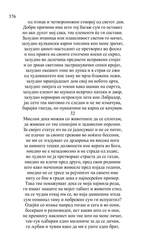 376
од птици и четвороножни створој од светот див.
Добри причини има што тој багаж сум го оставил
но ако духот мој сака, тие елементи ќе ги состави.
Залудно итаница или плашливост светов го мачат,
залудно вулкански карпи топлина кон мене зрачат,
залудно џинот-мастодонт се претворил во фосил
и под правта на своите столчени коски се скрил,
залудно во далечина предмети исправени стојат
и со зраци светлина застрашувачки сенки кројат,
залудно океанот тоне во дупка и в страв се ежи
од чудовиштето кое таму во мрза блажена лежи,
залудно мршојадецот дом свој на небото црта,
залудно змијата се токми како шаман на смртта,
залудно еленот во шумата искрчил патеки и двор,
залудно корморан остроклун лета кон Лабрадор,
јас сето тоа миговно го следам и не ме измачува,
барајќи гнезда, по пукнатини на карпа се качувам.
32
Мислам дека можам со животните да се сплотам,
да живеам со тие спокојни и задоволни персони.
За својот статус ич не се јадосуваат и не се потат,
не плачат за своите гревови во ноќите бессони,
не ми се згадуваат со дрдорења на висока нога
за нивните тешки должности кон верата во Бога,
ниедно не е незадоволно и не страда од аздис,
во лудило не ја претвораат страста да се газди,
ниедно не клечи пред друго, пред свои роднини
што како маченици живееле пред илјада години,
ниедно не се тресе за рејтингот на своето име
ниту се бие в гради дека е најнесреќен пример.
Така тие покажуваат дека се моја најмила рода,
ги имаат знаците на мојот табиет и животен стил,
па се чудам откај им се, во која дамнешна згода
сум поминал таму и небрежно сум ги испуштил?
Одејќи со итање напред тогаш и сега и во еони,
бескраен и разновиден, ист какви што се и они,
не премногу наклонет кон тие што на мене личат,
тек-тук одбирам едно милениче за да се дичам,
го љубам и чувам како да ми е уште еден брат,
 